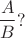 $$\frac{A}{B}?$$