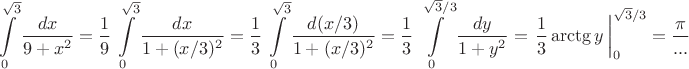 $$\int\limits_0^{\sqrt3}\dfrac{dx}{9+x^2}=\dfrac19\,\int\limits_0^{\sqrt3}\dfrac{dx}{1+(x/3)^2}=\dfrac13\,\int\limits_0^{\sqrt3}\dfrac{d(x/3)}{1+(x/3)^2}=\dfrac13\,\int\limits_0^{\sqrt3 /3}\dfrac{dy}{1+y^2}=\left \dfrac13\arctg y\,\right |_0^{\sqrt3 /3}=\dfrac {\pi}{...}$$