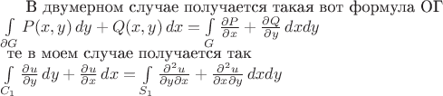 $
\text{В двумерном случае получается такая вот формула ОГ}\\
\int\limits_{\partial{G}}P(x,y)\,dy + Q(x,y)\,dx = \int\limits_{G} \frac{\partial P } {\partial x} + \frac{\partial Q}{\partial y}\,dxdy \\
\text{ те в моем случае получается так}\\
\int\limits_{C_1}\frac{\partial{u}}{\partial{y}}\,dy + \frac{\partial{u}}{\partial{x}}\,dx = \int\limits_{S_1} \frac{\partial^2{u}}{\partial{y}\partial{x}}+\frac{\partial^2{u}}{\partial{x}\partial{y}}\,dxdy
$