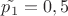 $\tilde{p_1}=0,5$