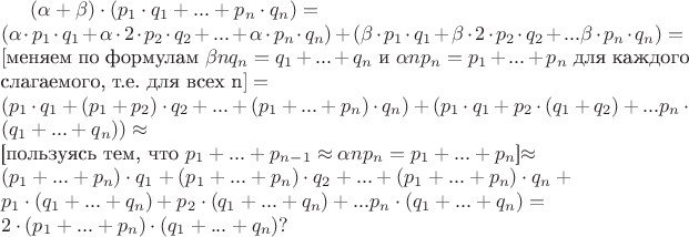 $(\alpha+\beta) \cdot (p_1 \cdot q_1 + ... + p_n \cdot q_n) = \newline (\alpha \cdot p_1 \cdot q_1 + \alpha \cdot 2 \cdot p_2 \cdot q_2 + ...+ \alpha \cdot p_n \cdot q_n) + (\beta \cdot p_1 \cdot q_1 + \beta \cdot 2 \cdot p_2 \cdot q_2 + ... \beta \cdot p_n \cdot q_n) = \newline [$меняем по формулам $\beta nq_n = q_1+...+q_n$ и $\alpha np_n = p_1+...+p_n$ для каждого слагаемого, т.е. для всех n$] = \newline (p_1 \cdot q_1 + (p_1 + p_2) \cdot q_2 + ...+ (p_1 + ... + p_n) \cdot q_n) + (p_1 \cdot q_1 + p_2 \cdot (q_1 + q_2) + ... p_n \cdot (q_1 + ... + q_n)) \approx \newline $[пользуясь тем, что $p_1+...+p_{n-1} \approx \alpha np_n = p_1+...+p_n$]$ \approx \newline (p_1 + ... + p_n) \cdot q_1 + (p_1 + ... + p_n) \cdot q_2 + ...+ (p_1 + ... + p_n) \cdot q_n + \newline p_1 \cdot (q_1 + ... + q_n) + p_2 \cdot (q_1 + ... + q_n) + ... p_n \cdot (q_1 + ... + q_n) = \newline 2 \cdot (p_1 + ... + p_n) \cdot (q_1 + ... + q_n) ?$