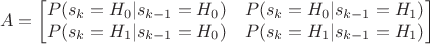 $$
A =
\begin{bmatrix}
P(s_k=H_0|s_{k-1}=H_0) & P(s_k=H_0|s_{k-1}=H_1) \\
P(s_k=H_1|s_{k-1}=H_0) & P(s_k=H_1|s_{k-1}=H_1)
\end{bmatrix}
$$ $$
A =
\begin{bmatrix}
P(s_k=H_0|s_{k-1}=H_0) & P(s_k=H_0|s_{k-1}=H_1) \\
P(s_k=H_1|s_{k-1}=H_0) & P(s_k=H_1|s_{k-1}=H_1)
\end{bmatrix}
$$
