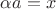 $\alpha a=x$