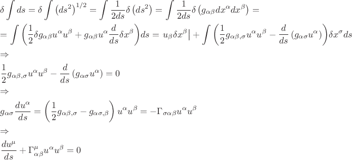 $\[
\begin{gathered}
  \delta \int {ds}  = \delta \int {\left( {ds^2 } \right)^{{1 \mathord{\left/
 {\vphantom {1 2}} \right.
 \kern-\nulldelimiterspace} 2}} }  = \int {\frac{1}
{{2ds}}} \delta \left( {ds^2 } \right) = \int {\frac{1}
{{2ds}}} \delta \left( {g_{\alpha \beta } dx^\alpha  dx^\beta  } \right) =  \hfill \\
   = \int {\left( {\frac{1}
{2}\delta g_{\alpha \beta } u^\alpha  u^\beta   + g_{\alpha \beta } u^\alpha  \frac{d}
{{ds}}\delta x^\beta  } \right)} ds = \left. {u_\beta  \delta x^\beta  } \right| + \int {\left( {\frac{1}
{2}g_{\alpha \beta ,\sigma } u^\alpha  u^\beta   - \frac{d}
{{ds}}\left( {g_{\alpha \sigma } u^\alpha  } \right)} \right)} \delta x^\sigma  ds \hfill \\
   \Rightarrow  \hfill \\
  \frac{1}
{2}g_{\alpha \beta ,\sigma } u^\alpha  u^\beta   - \frac{d}
{{ds}}\left( {g_{\alpha \sigma } u^\alpha  } \right) = 0 \hfill \\
   \Rightarrow  \hfill \\
  g_{\alpha \sigma } \frac{{du^\alpha  }}
{{ds}} = \left( {\frac{1}
{2}g_{\alpha \beta ,\sigma }  - g_{\alpha \sigma ,\beta } } \right)u^\alpha  u^\beta   =  - \Gamma _{\sigma \alpha \beta } u^\alpha  u^\beta   \hfill \\
   \Rightarrow  \hfill \\
  \frac{{du^\mu  }}
{{ds}} + \Gamma _{\alpha \beta }^\mu  u^\alpha  u^\beta   = 0 \hfill \\ 
\end{gathered} 
\]
$