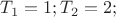 $T_{1} = 1; T_{2} = 2;$