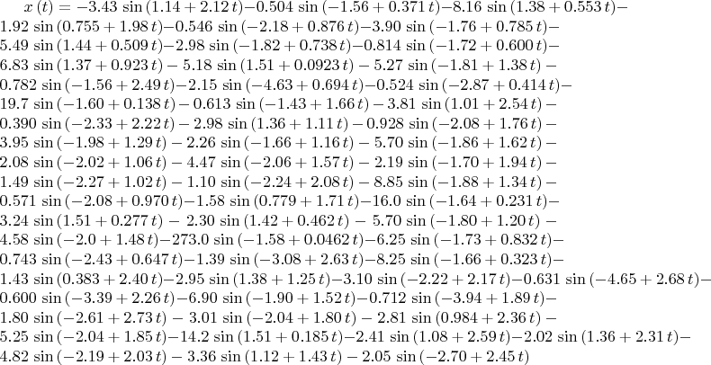 $x \left( t \right) =- 3.43\,\sin \left(  1.14+ 2.12\,t \right) - 0.504
\,\sin \left( - 1.56+ 0.371\,t \right) - 8.16\,\sin \left(  1.38+
 0.553\,t \right) - 1.92\,\sin \left(  0.755+ 1.98\,t \right) - 0.546
\,\sin \left( - 2.18+ 0.876\,t \right) - 3.90\,\sin \left( - 1.76+
 0.785\,t \right) - 5.49\,\sin \left(  1.44+ 0.509\,t \right) - 2.98\,
\sin \left( - 1.82+ 0.738\,t \right) - 0.814\,\sin \left( - 1.72+
 0.600\,t \right) - 6.83\,\sin \left(  1.37+ 0.923\,t \right) - 5.18\,
\sin \left(  1.51+ 0.0923\,t \right) - 5.27\,\sin \left( - 1.81+ 1.38
\,t \right) - 0.782\,\sin \left( - 1.56+ 2.49\,t \right) - 2.15\,\sin
 \left( - 4.63+ 0.694\,t \right) - 0.524\,\sin \left( - 2.87+ 0.414\,t
 \right) - 19.7\,\sin \left( - 1.60+ 0.138\,t \right) - 0.613\,\sin
 \left( - 1.43+ 1.66\,t \right) - 3.81\,\sin \left(  1.01+ 2.54\,t
 \right) - 0.390\,\sin \left( - 2.33+ 2.22\,t \right) - 2.98\,\sin
 \left(  1.36+ 1.11\,t \right) - 0.928\,\sin \left( - 2.08+ 1.76\,t
 \right) - 3.95\,\sin \left( - 1.98+ 1.29\,t \right) - 2.26\,\sin
 \left( - 1.66+ 1.16\,t \right) - 5.70\,\sin \left( - 1.86+ 1.62\,t
 \right) - 2.08\,\sin \left( - 2.02+ 1.06\,t \right) - 4.47\,\sin
 \left( - 2.06+ 1.57\,t \right) - 2.19\,\sin \left( - 1.70+ 1.94\,t
 \right) - 1.49\,\sin \left( - 2.27+ 1.02\,t \right) - 1.10\,\sin
 \left( - 2.24+ 2.08\,t \right) - 8.85\,\sin \left( - 1.88+ 1.34\,t
 \right) - 0.571\,\sin \left( - 2.08+ 0.970\,t \right) - 1.58\,\sin
 \left(  0.779+ 1.71\,t \right) - 16.0\,\sin \left( - 1.64+ 0.231\,t
 \right) - 3.24\,\sin \left(  1.51+ 0.277\,t \right) - 2.30\,\sin
 \left(  1.42+ 0.462\,t \right) - 5.70\,\sin \left( - 1.80+ 1.20\,t
 \right) - 4.58\,\sin \left( - 2.0+ 1.48\,t \right) - 273.0\,\sin
 \left( - 1.58+ 0.0462\,t \right) - 6.25\,\sin \left( - 1.73+ 0.832\,t
 \right) - 0.743\,\sin \left( - 2.43+ 0.647\,t \right) - 1.39\,\sin
 \left( - 3.08+ 2.63\,t \right) - 8.25\,\sin \left( - 1.66+ 0.323\,t
 \right) - 1.43\,\sin \left(  0.383+ 2.40\,t \right) - 2.95\,\sin
 \left(  1.38+ 1.25\,t \right) - 3.10\,\sin \left( - 2.22+ 2.17\,t
 \right) - 0.631\,\sin \left( - 4.65+ 2.68\,t \right) - 0.600\,\sin
 \left( - 3.39+ 2.26\,t \right) - 6.90\,\sin \left( - 1.90+ 1.52\,t
 \right) - 0.712\,\sin \left( - 3.94+ 1.89\,t \right) - 1.80\,\sin
 \left( - 2.61+ 2.73\,t \right) - 3.01\,\sin \left( - 2.04+ 1.80\,t
 \right) - 2.81\,\sin \left(  0.984+ 2.36\,t \right) - 5.25\,\sin
 \left( - 2.04+ 1.85\,t \right) - 14.2\,\sin \left(  1.51+ 0.185\,t
 \right) - 2.41\,\sin \left(  1.08+ 2.59\,t \right) - 2.02\,\sin
 \left(  1.36+ 2.31\,t \right) - 4.82\,\sin \left( - 2.19+ 2.03\,t
 \right) - 3.36\,\sin \left(  1.12+ 1.43\,t \right) - 2.05\,\sin
 \left( - 2.70+ 2.45\,t \right)  
$