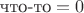 $\text{что-то}=0$