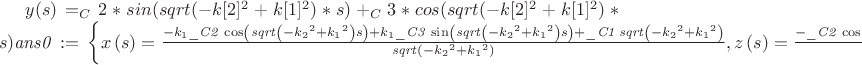 $ 
y(s) = _C2*sin(sqrt(-k[2]^2+k[1]^2)*s)+_C3*cos(sqrt(-k[2]^2+k[1]^2)*s)}}{\[{\it ans0}\, := \, \left\{ x \left( s \right) ={\frac {-k_{{1}}{\it \_C2}\,\cos \left( {\it sqrt} \left( -{k_{{2}}}^{2}+{k_{{1}}}^{2} \right) s \right) \\
\mbox{}+k_{{1}}{\it \_C3}\,\sin \left( {\it sqrt} \left( -{k_{{2}}}^{2}+{k_{{1}}}^{2} \right) s \right) \\
\mbox{}+{\it \_C1}\,{\it sqrt} \left( -{k_{{2}}}^{2}+{k_{{1}}}^{2} \right) }{{\it sqrt} \left( -{k_{{2}}}^{2}+{k_{{1}}}^{2} \right) }},z \left( s \right) ={\frac {-{\it \_C2}\,\cos \left( {\it sqrt} \left( -{k_{{2}}}^{2}+{k_{{1}}}^{2} \right) s \right) {k_{{2}}}^{2}+{\it \_C3}\,\sin \left( {\it sqrt} \left( -{k_{{2}}}^{2}+{k_{{1}}}^{2} \right) s \right) {k_{{2}}}^{2}\\
\mbox{}+k_{{1}}{\it \_C1}\,{\it sqrt} \left( -{k_{{2}}}^{2}+{k_{{1}}}^{2} \right) }{{\it sqrt} \left( -{k_{{2}}}^{2}+{k_{{1}}}^{2} \right) k_{{2}}}},y \left( s \right) \\
\mbox{}={\it \_C2}\,\sin \left( {\it sqrt} \left( -{k_{{2}}}^{2}+{k_{{1}}}^{2} \right) s \right) +{\it \_C3}\,\cos \left( {\it sqrt} \left( -{k_{{2}}}^{2}+{k_{{1}}}^{2} \right) s \right) \\
\mbox{} \right\} \]}
  $