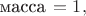 $\text{масса}\,=1,$