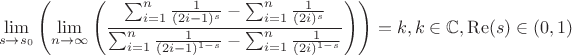 $$
\lim_{s\to s_0}\left(\lim_{n\to \infty }\left(\frac{\sum _{i=1}^n \frac{1}{(2 i-1)^s}-\sum _{i=1}^n \frac{1}{(2 i)^s}}{\sum _{i=1}^n \frac{1}{(2 i-1)^{1-s}}-\sum _{i=1}^n \frac{1}{(2 i)^{1-s}}}\right)\right) =k,k\in \mathbb{C},\operatorname{Re}(s)\in(0,1)
$$
