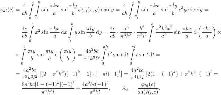 $$\begin{align*}
		\varphi_{kl}(c) 
		&= \dfrac{4}{ab} \int \limits_0^a \int \limits_0^b \sin \dfrac{\pi k x}{a} \sin \dfrac{\pi l y}{b} \psi_{(z)}(x, y) \, \mathrm d x \, \mathrm d y 
		= \dfrac{4}{ab} \int \limits_0^a \int \limits_0^b \sin \dfrac{\pi k x}{a} \sin \dfrac{\pi l y}{b} x^2 y c \, \mathrm d x \, \mathrm d y = \\ 
		&= \dfrac{4c}{ab} \int \limits_0^a x^2 \sin \dfrac{\pi k x}{a} \, \mathrm d x \int \limits_0^b y \sin \dfrac{\pi l y}{b} \, \mathrm d y 
		= \dfrac{4c}{ab} \cdot \dfrac{a^3}{\pi^3 k^3} \cdot \dfrac{b^2}{\pi^2 l^2} \int \limits_0^a \dfrac{\pi^2 k^2 x^2}{a^2} \sin \dfrac{\pi k x}{a} \, \mathrm d \left( \dfrac{\pi k x}{a} \right) \times \\ 
		&\times \int \limits_0^b \dfrac{\pi l y}{b} \sin \dfrac{\pi l y}{b} \, \mathrm d \left(\dfrac{\pi l y}{b}\right) 
		= \dfrac{4 a^2 b c}{\pi^5 k^3 l^2} \int \limits_0^{\pi k} t^2 \sin t \, \mathrm d t \int \limits_0^{\pi l} t \sin t \, \mathrm d t = \\ 
		&= \dfrac{4 a^2 b c}{\pi^5 k^3 l^2} \left[ (2 - \pi^2 k^2) (-1)^k - 2 \right] \cdot \left[ - \pi l (-1)^l\right] 
		=  \dfrac{4 a^2 b c}{\pi^4 k^3 l} \left[ 2(1 - (-1)^k) + \pi^2 k^2 \right] (-1)^l = \\ 
		&=  \dfrac{8 a^2 b c [1 - (-1)^k](-1)^l}{\pi^4 k^3 l} + \dfrac{4 a^2 b c (-1)^l}{\pi^2 k l}, \qquad A_{kl} 
		= \dfrac{\varphi_{kl}(c)}{\sh (R_{kl} c)}.
	\end{align*}$$