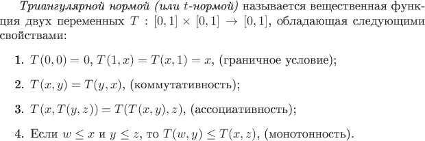 \begin{definition}
\emph{Триангулярной нормой (или $t$-нормой)} называется вещественная функция двух переменных $T : [0,1] \times [0,1] \to [0,1]$, обладающая следующими свойствами:
\begin{enumerate}
	\item $T(0,0) = 0$, $T(1,x) = T(x,1) = x$, (граничное условие); 
	\item $T(x,y) = T(y,x)$, (коммутативность); 
	\item $T(x,T(y,z)) = T(T(x,y),z)$, (ассоциативность); 
	\item Если $w \leq x$ и $y \leq z$, то $T(w,y) \leq T(x,z)$, (монотонность).
\end{enumerate}
\end{definition}