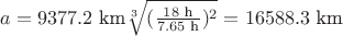 $a=9377.2 \text{ km} \sqrt[3]{(\frac{18 \text{ h}}{7.65 \text{ h}})^2}=16588.3 \text{ km}$