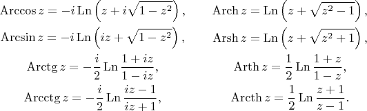 $$\begin{gathered} 
\operatorname{Arccos}z = -i\operatorname{Ln}\left( z + i\sqrt{1 - z^2} \right), \\ 
\operatorname{Arcsin}z = -i\operatorname{Ln}\left( iz + \sqrt{1 - z^2} \right), \\ 
\operatorname{Arctg}z = -\frac i2\operatorname{Ln}\frac{1 + iz}{1 - iz}, \\ 
\operatorname{Arcctg}z = -\frac i2\operatorname{Ln}\frac{iz - 1}{iz + 1}, 
\end{gathered}\qquad\begin{gathered} 
\operatorname{Arch}z = \operatorname{Ln}\left( z + \sqrt{z^2 - 1} \right), \\ 
\operatorname{Arsh}z = \operatorname{Ln}\left( z + \sqrt{z^2 + 1} \right), \\ 
\operatorname{Arth}z = \frac12\operatorname{Ln}\frac{1 + z}{1 - z}, \\ 
\operatorname{Arcth}z = \frac12\operatorname{Ln}\frac{z + 1}{z - 1}. 
\end{gathered}$$