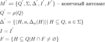 $
\begin{aligned}
&M^{'}\rightleftharpoons \{Q^{'} ,\Sigma,\Delta^{'} ,I^{'} ,F^{'} \}\text{ -- конечный автомат}\\
&Q^{'}=\rho(Q)\\
&\Delta^{'}=\{\langle H,a,\Delta_a(H) \rangle |\, H\subseteq Q,\, a\in \Sigma\}\\
&I=I^{'}\\
&F=\{H\subseteq Q | H \cap F \neq \varnothing\}
\end{aligned}
$