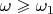 $\omega\geqslant\omega_1$