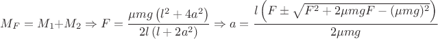 $M_{F}=M_{1}+M_{2} \Rightarrow F=\dfrac{\mu mg \left(l^{2}+4a^{2} \right)}{2l \left(l+2a^{2} \right) } \Rightarrow a=\dfrac{l \left(F \pm \sqrt{F^{2}+2\mu mg F -(\mu mg)^{2} } \right)}{2\mu mg}$