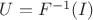 $U = F^{-1}(I)$