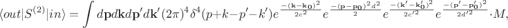 $$\langle out|S^{(2)}|in\rangle=\int d\mathbf{p}d\mathbf{k}d\mathbf{p'}d\mathbf{k'}(2\pi)^4\delta^4(p+k-p'-k')e^\frac{-(\mathbf{k-k_0})^2}{2c^2}e^\frac{-(\mathbf{p-p_0})^2d^2}{2}e^\frac{-(\mathbf{k'-k'_0})^2}{2c'^2}e^\frac{-(\mathbf{p'-p'_0})^2}{2d'^2}\cdot M,$$