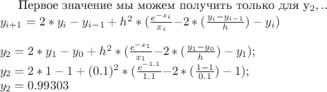 Первое значение мы можем получить только для y_{2}, т.к. \\
y_{i+1} = 2*y_{i} - y_{i-1} + h^2 *( $$ \frac {e^{-x_{i}}} {x_{i}} $$ - 2*($$ \frac {y_{i} - y_{i-1}} {h} $$) - y_{i} ) \\
\\
y_{2} = 2*y_{1} - y_{0} + h^2 *( $$ \frac {e^{-x_{1}}} {x_{1}} $$ - 2*($$ \frac {y_{1} - y_{0}} {h} $$) - y_{1} ); \\
y_{2} = 2*1 - 1 + (0.1)^2 *( $$ \frac {e^{-1.1}} {1.1} $$ - 2*($$ \frac {1 - 1} {0.1} $$) - 1 ); \\
y_{2} = 0.99303 \\