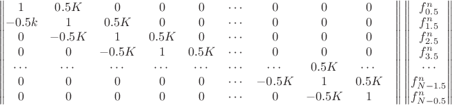 $$\begin{Vmatrix}
1 & 0.5K & 0 & 0 & 0 & \cdots & 0 & 0 & 0 \\
-0.5k & 1 & 0.5K & 0 & 0 & \cdots & 0 & 0 & 0 \\
0 & -0.5K & 1 & 0.5K & 0 & \cdots & 0 & 0 & 0 \\
0 & 0 & -0.5K & 1 & 0.5K & \cdots & 0 & 0 & 0 \\
\cdots & \cdots & \cdots & \cdots & \cdots & \cdots & \cdots & 0.5K & \cdots & \\
0 & 0 & 0 & 0 & 0 & \cdots & -0.5K & 1 & 0.5K \\
0 & 0 & 0 & 0 & 0 & \cdots & 0 & -0.5K & 1 \\
\end{Vmatrix} \begin{Vmatrix}
f_{0.5}^n \\
f_{1.5}^n \\
f_{2.5}^n \\
f_{3.5}^n \\
\cdots \\
f_{N-1.5}^n \\
f_{N-0.5}^n \\
\end{Vmatrix}$$ $$\begin{Vmatrix}
1 & 0.5K & 0 & 0 & 0 & \cdots & 0 & 0 & 0 \\
-0.5k & 1 & 0.5K & 0 & 0 & \cdots & 0 & 0 & 0 \\
0 & -0.5K & 1 & 0.5K & 0 & \cdots & 0 & 0 & 0 \\
0 & 0 & -0.5K & 1 & 0.5K & \cdots & 0 & 0 & 0 \\
\cdots & \cdots & \cdots & \cdots & \cdots & \cdots & \cdots & 0.5K & \cdots & \\
0 & 0 & 0 & 0 & 0 & \cdots & -0.5K & 1 & 0.5K \\
0 & 0 & 0 & 0 & 0 & \cdots & 0 & -0.5K & 1 \\
\end{Vmatrix} \begin{Vmatrix}
f_{0.5}^n \\
f_{1.5}^n \\
f_{2.5}^n \\
f_{3.5}^n \\
\cdots \\
f_{N-1.5}^n \\
f_{N-0.5}^n \\
\end{Vmatrix}$$