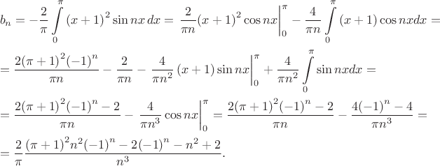 \[\begin{gathered}
  b_n =  - \frac{2}{\pi}\int\limits_0^\pi  {{{\left( {x + 1} \right)}^2}\sin nx\,dx}  = \left. {\frac{2}
{{\pi n}}{{\left( {x + 1} \right)}^2}\cos nx} \right|_0^\pi  - \frac{4}
{{\pi n}}\int\limits_0^\pi  {\left( {x + 1} \right)\cos nxdx}  =  \hfill \\
   = \frac{{2{{\left( {\pi  + 1} \right)}^2}{{\left( { - 1} \right)}^n}}}
{{\pi n}} - \frac{2}
{{\pi n}} - \left. {\frac{4}
{{\pi {n^2}}}\left( {x + 1} \right)\sin nx} \right|_0^\pi  + \frac{4}
{{\pi {n^2}}}\int\limits_0^\pi  {\sin nxdx}  =  \hfill \\
   = \frac{{2{{\left( {\pi  + 1} \right)}^2}{{\left( { - 1} \right)}^n} - 2}}
{{\pi n}} - \left. {\frac{4}
{{\pi {n^3}}}\cos nx} \right|_0^\pi  = \frac{{2{{\left( {\pi  + 1} \right)}^2}{{\left( { - 1} \right)}^n} - 2}}
{{\pi n}} - \frac{{4{{\left( { - 1} \right)}^n} - 4}}
{{\pi {n^3}}} =  \hfill \\
   = \frac{2}
{\pi }\frac{{{{\left( {\pi  + 1} \right)}^2}{n^2}{{\left( { - 1} \right)}^n} - 2{{\left( { - 1} \right)}^n} - {n^2} + 2}}
{{{n^3}}}. \hfill \\ 
\end{gathered}\[
