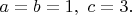 $a=b=1,\ c=3.$