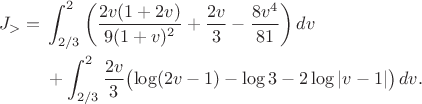 $$\begin{aligned} J_>={}&\int_{2/3}^2\left( \frac{2v(1+2v)}{9(1+v)^2}+\frac{2v}{3}-\frac{8v^4}{81} \right)dv\\ &+\int_{2/3}^2\frac{2v}{3} \bigl(\log(2v-1)-\log3-2\log|v-1|\bigr)\,dv. \tag{20} \end{aligned}$$ $$\begin{aligned} J_>={}&\int_{2/3}^2\left( \frac{2v(1+2v)}{9(1+v)^2}+\frac{2v}{3}-\frac{8v^4}{81} \right)dv\\ &+\int_{2/3}^2\frac{2v}{3} \bigl(\log(2v-1)-\log3-2\log|v-1|\bigr)\,dv. \tag{20} \end{aligned}$$