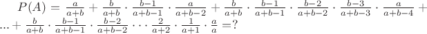 $P(A)=\frac{a}{a+b} + \frac{b}{a+b}\cdot\frac{b-1}{a+b-1}\cdot\frac{a}{a+b-2}+ \frac{b}{a+b}\cdot\frac{b-1}{a+b-1}\cdot\frac{b-2}{a+b-2}\cdot\frac{b-3}{a+b-3}\cdot\frac{a}{a+b-4} +...+ \frac{b}{a+b}\cdot\frac{b-1}{a+b-1}\cdot\frac{b-2}{a+b-2}\cdot\cdot\cdot\frac{2}{a+2}\cdot\frac{1}{a+1}\cdot\frac{a}{a}=?$ $P(A)=\frac{a}{a+b} + \frac{b}{a+b}\cdot\frac{b-1}{a+b-1}\cdot\frac{a}{a+b-2}+ \frac{b}{a+b}\cdot\frac{b-1}{a+b-1}\cdot\frac{b-2}{a+b-2}\cdot\frac{b-3}{a+b-3}\cdot\frac{a}{a+b-4} +...+ \frac{b}{a+b}\cdot\frac{b-1}{a+b-1}\cdot\frac{b-2}{a+b-2}\cdot\cdot\cdot\frac{2}{a+2}\cdot\frac{1}{a+1}\cdot\frac{a}{a}=?$