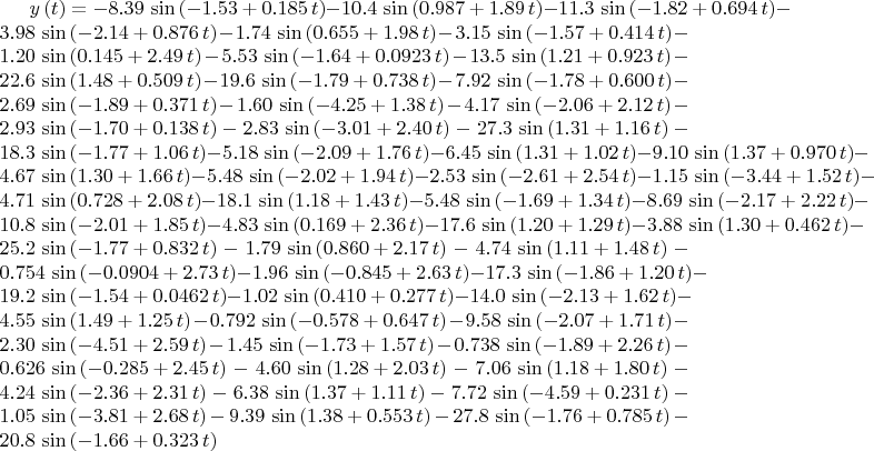 $ y \left( t \right) =- 8.39\,\sin \left( - 1.53+ 0.185\,t \right) -
 10.4\,\sin \left(  0.987+ 1.89\,t \right) - 11.3\,\sin \left( - 1.82+
 0.694\,t \right) - 3.98\,\sin \left( - 2.14+ 0.876\,t \right) - 1.74
\,\sin \left(  0.655+ 1.98\,t \right) - 3.15\,\sin \left( - 1.57+
 0.414\,t \right) - 1.20\,\sin \left(  0.145+ 2.49\,t \right) - 5.53\,
\sin \left( - 1.64+ 0.0923\,t \right) - 13.5\,\sin \left(  1.21+ 0.923
\,t \right) - 22.6\,\sin \left(  1.48+ 0.509\,t \right) - 19.6\,\sin
 \left( - 1.79+ 0.738\,t \right) - 7.92\,\sin \left( - 1.78+ 0.600\,t
 \right) - 2.69\,\sin \left( - 1.89+ 0.371\,t \right) - 1.60\,\sin
 \left( - 4.25+ 1.38\,t \right) - 4.17\,\sin \left( - 2.06+ 2.12\,t
 \right) - 2.93\,\sin \left( - 1.70+ 0.138\,t \right) - 2.83\,\sin
 \left( - 3.01+ 2.40\,t \right) - 27.3\,\sin \left(  1.31+ 1.16\,t
 \right) - 18.3\,\sin \left( - 1.77+ 1.06\,t \right) - 5.18\,\sin
 \left( - 2.09+ 1.76\,t \right) - 6.45\,\sin \left(  1.31+ 1.02\,t
 \right) - 9.10\,\sin \left(  1.37+ 0.970\,t \right) - 4.67\,\sin
 \left(  1.30+ 1.66\,t \right) - 5.48\,\sin \left( - 2.02+ 1.94\,t
 \right) - 2.53\,\sin \left( - 2.61+ 2.54\,t \right) - 1.15\,\sin
 \left( - 3.44+ 1.52\,t \right) - 4.71\,\sin \left(  0.728+ 2.08\,t
 \right) - 18.1\,\sin \left(  1.18+ 1.43\,t \right) - 5.48\,\sin
 \left( - 1.69+ 1.34\,t \right) - 8.69\,\sin \left( - 2.17+ 2.22\,t
 \right) - 10.8\,\sin \left( - 2.01+ 1.85\,t \right) - 4.83\,\sin
 \left(  0.169+ 2.36\,t \right) - 17.6\,\sin \left(  1.20+ 1.29\,t
 \right) - 3.88\,\sin \left(  1.30+ 0.462\,t \right) - 25.2\,\sin
 \left( - 1.77+ 0.832\,t \right) - 1.79\,\sin \left(  0.860+ 2.17\,t
 \right) - 4.74\,\sin \left(  1.11+ 1.48\,t \right) - 0.754\,\sin
 \left( - 0.0904+ 2.73\,t \right) - 1.96\,\sin \left( - 0.845+ 2.63\,t
 \right) - 17.3\,\sin \left( - 1.86+ 1.20\,t \right) - 19.2\,\sin
 \left( - 1.54+ 0.0462\,t \right) - 1.02\,\sin \left(  0.410+ 0.277\,t
 \right) - 14.0\,\sin \left( - 2.13+ 1.62\,t \right) - 4.55\,\sin
 \left(  1.49+ 1.25\,t \right) - 0.792\,\sin \left( - 0.578+ 0.647\,t
 \right) - 9.58\,\sin \left( - 2.07+ 1.71\,t \right) - 2.30\,\sin
 \left( - 4.51+ 2.59\,t \right) - 1.45\,\sin \left( - 1.73+ 1.57\,t
 \right) - 0.738\,\sin \left( - 1.89+ 2.26\,t \right) - 0.626\,\sin
 \left( - 0.285+ 2.45\,t \right) - 4.60\,\sin \left(  1.28+ 2.03\,t
 \right) - 7.06\,\sin \left(  1.18+ 1.80\,t \right) - 4.24\,\sin
 \left( - 2.36+ 2.31\,t \right) - 6.38\,\sin \left(  1.37+ 1.11\,t
 \right) - 7.72\,\sin \left( - 4.59+ 0.231\,t \right) - 1.05\,\sin
 \left( - 3.81+ 2.68\,t \right) - 9.39\,\sin \left(  1.38+ 0.553\,t
 \right) - 27.8\,\sin \left( - 1.76+ 0.785\,t \right) - 20.8\,\sin
 \left( - 1.66+ 0.323\,t \right) $
