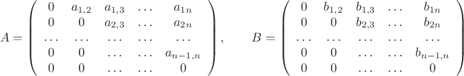 $$A=\left(\begin{array}{ccccc}0 & a_{1,2} & a_{1,3} & \ldots & a_{1n}\\ 0 & 0 & a_{2,3} & \ldots & a_{2n} \\ \ldots &\ldots& \ldots &\ldots&\ldots \\ 0 & 0 & \ldots & \ldots & a_{n-1,n}\\
0 & 0 &\ldots &\ldots &0  \end{array}\right),\qquad B=\left(\begin{array}{ccccc}0 & b_{1,2} & b_{1,3} & \ldots & b_{1n}\\ 0 & 0 & b_{2,3} & \ldots & b_{2n} \\ \ldots &\ldots& \ldots &\ldots&\ldots \\ 0 & 0 & \ldots & \ldots & b_{n-1,n}\\
0 & 0 &\ldots &\ldots &0  \end{array}\right)$$