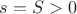 $s = S > 0$