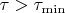 $\tau > \tau_{\min}$