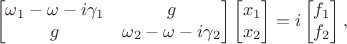 $$\begin{bmatrix}
\omega_1 - \omega -i\gamma_1 & g \\
g & \omega_2 - \omega - i\gamma_2
\end{bmatrix}
\begin{bmatrix}
x_1 \\
x_2
\end{bmatrix} = i
\begin{bmatrix}
f_1 \\
f_2
\end{bmatrix}
,$$ $$\begin{bmatrix}
\omega_1 - \omega -i\gamma_1 & g \\
g & \omega_2 - \omega - i\gamma_2
\end{bmatrix}
\begin{bmatrix}
x_1 \\
x_2
\end{bmatrix} = i
\begin{bmatrix}
f_1 \\
f_2
\end{bmatrix}
,$$
