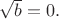 $\sqrt{b}=0.$