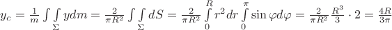 $\[{y_c} = \frac{1}{m}\int {\int\limits_\Sigma  {ydm} }  = \frac{2}{{\pi {R^2}}}\int {\int\limits_\Sigma  {dS} }  = \frac{2}{{\pi {R^2}}}\int\limits_0^R {{r^2}dr\int\limits_0^\pi  {\sin \varphi d\varphi } }  = \frac{2}{{\pi {R^2}}}\frac{{{R^3}}}{3} \cdot 2 = \frac{{4R}}{{3\pi }}\]$