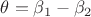 $\theta=\beta_1-\beta_2$