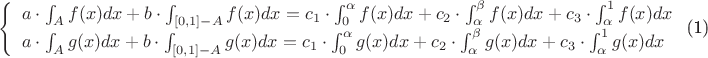 $\begin{equation}
\left\{ 
\begin{array}{ll} 
a \cdot \int_A f(x) dx + b \cdot \int_{[0,1] - A}f(x) dx = c_1 \cdot \int_0^\alpha f(x) dx + c_2 \cdot \int_\alpha^\beta f(x) dx + c_3 \cdot \int_\alpha^1 f(x) dx \\
a \cdot \int_A g(x) dx + b \cdot \int_{[0,1] - A}g(x) dx = c_1 \cdot \int_0^\alpha g(x) dx + c_2 \cdot \int_\alpha^\beta g(x) dx + c_3 \cdot \int_\alpha^1 g(x) dx\end{array}\right.
\end{equation}$