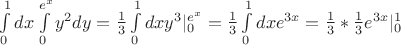$% MathType!MTEF!2!1!+-
% feaafiart1ev1aaatCvAUfeBSjuyZL2yd9gzLbvyNv2CaerbuLwBLn
% hiov2DGi1BTfMBaeXatLxBI9gBaerbd9wDYLwzYbItLDharqqtubsr
% 4rNCHbGeaGqiVu0Je9sqqrpepC0xbbL8F4rqqrFfpeea0xe9Lq-Jc9
% vqaqpepm0xbba9pwe9Q8fs0-yqaqpepae9pg0FirpepeKkFr0xfr-x
% fr-xb9adbaqaaeGaciGaaiaabeqaamaabaabaaGcbaWaa8qCaeaaca
% WGKbGaamiEamaapehabaGaamyEamaaCaaaleqabaGaaGOmaaaakiaa
% dsgacaWG5bGaeyypa0ZaaSaaaeaacaaIXaaabaGaaG4maaaaaSqaai
% aaicdaaeaacaWGLbWaaWbaaWqabeaacaWG4baaaaqdcqGHRiI8aaWc
% baGaaGimaaqaaiaaigdaa0Gaey4kIipakmaapehabaGaamizaiaadI
% hacaWG5bWaaWbaaSqabeaacaaIZaaaaOGaaiiFamaaDaaaleaacaaI
% WaaabaGaamyzamaaCaaameqabaGaamiEaaaaaaaaleaacaaIWaaaba
% GaaGymaaqdcqGHRiI8aOGaeyypa0ZaaSaaaeaacaaIXaaabaGaaG4m
% aaaadaWdXbqaaiaadsgacaWG4bGaamyzamaaCaaaleqabaGaaG4mai
% aadIhaaaaabaGaaGimaaqaaiaaigdaa0Gaey4kIipakiabg2da9maa
% laaabaGaaGymaaqaaiaaiodaaaGaaiOkamaalaaabaGaaGymaaqaai
% aaiodaaaGaamyzamaaCaaaleqabaGaaG4maiaadIhaaaGccaGG8bWa
% a0baaSqaaiaaicdaaeaacaaIXaaaaaaa!6878!
\[
\int\limits_0^1 {dx\int\limits_0^{e^x } {y^2 dy = \frac{1}
{3}} } \int\limits_0^1 {dxy^3 |_0^{e^x } }  = \frac{1}
{3}\int\limits_0^1 {dxe^{3x} }  = \frac{1}
{3}*\frac{1}
{3}e^{3x} |_0^1 
\]
$
