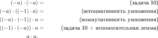 \begin{align*}
(-a) \cdot (-a) & = & \text{(задача 10)} \\
(-a) \cdot ((-1) \cdot a) & = & \text{(ассоциативность умножения)} \\
((-a) \cdot (-1)) \cdot a & = & \text{(коммутативность умножения)} \\
((-1) \cdot (-a)) \cdot a & = & \text{(задача 10 + вспомогательная лемма)} \\
a \cdot a. && 
\end{align*}