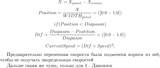 $$X = X_{panel} - X_{mouse}$$
$$Position = \frac{X}{WIDTH_{panel}}  = ( [0.0 - 1.0])$$
$$if (Position < Diapason)$$
$$Dif = \frac{Diapason-Postition}{Diapason} = ([0.0 - 1.0])$$
$$CurrentSpeed = (Dif \times Speed) ^ 2;$$ 

Предварительно переменная скорости была подменена корнем из неё, чтобы не получать запредельных скоростей

Дальше такая же чушь, только для 1 - Диапазон