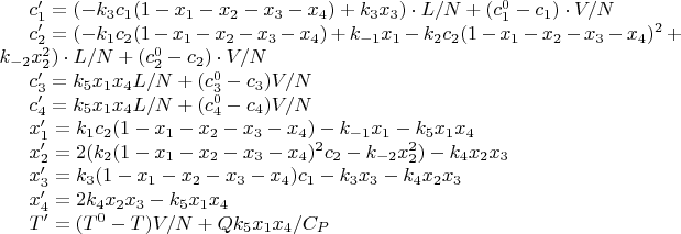 $c_1 ' = (-k_3 c_1 (1 - x_1 - x_2 - x_3 - x_4) + k_3 x_3) \cdot L / N + (c_1 ^ {0} - c_1) \cdot V / N$

$c_2 ' = (-k_1 c_2 (1 - x_1 - x_2 - x_3 - x_4) + k_{-1} x_1 - k_2 c_2 (1 - x_1 - x_2 - x_3 - x_4) ^ {2} + k_{-2} x_2 ^ 2) \cdot L / N + (c_2 ^ {0} - c_2) \cdot V / N$

$c_3 ' = k_5 x_1 x_4 L / N + (c_3^0 - c_3) V / N$

$c_4 ' = k_5 x_1 x_4 L / N + (c_4 ^ 0 - c_4) V / N$

$x_1 ' = k_1 c_2 (1 - x_1 - x_2 - x_3 - x_4) - k_{-1} x_1 - k_5 x_1 x_4$

$x_2 ' = 2(k_2 (1 - x_1 - x_2 - x_3 - x_4) ^ 2 c_2 - k_{-2} x_2 ^ 2) - k_4 x_2 x_3$

$x_3 ' = k_3(1- x_1 - x_2 - x_3 - x_4) c_1 - k_3 x_3 - k_4 x_2 x_3$

$x_4 ' = 2 k_4 x_2 x_3 - k_5 x_1 x_4$

$T' = (T^0 - T) V / N + Q k_5 x_1 x_4 / C_P$
