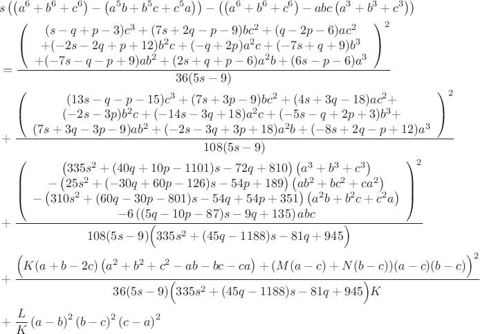 \begin{align*}
&s\left(\left(a^6+b^6+c^6 \right)-\left(a^5b+b^5c+c^5a \right)\right)-\left(\left(a^6+b^6+c^6 \right)-abc\left(a^3+b^3+c^3 \right)\right)\\
&=\frac{\left(\begin{array}{c}
(s-q+p-3)c^3+(7s+2q-p-9)bc^2+(q-2p-6)ac^2\\
+(-2s-2q+p+12)b^2c+(-q+2p)a^2c+(-7s+q+9)b^3\\
+(-7s-q-p+9)ab^2+(2s+q+p-6)a^2b+(6s-p-6)a^3
\end{array}\right)^2}{36(5s-9)}\\
&+\frac{\left(\begin{array}{c}
(13s-q-p-15)c^3+(7s+3p-9)bc^2+(4s+3q-18)ac^2+\\
(-2s-3p)b^2c+(-14s-3q+18)a^2c+(-5s-q+2p+3)b^3+\\
(7s+3q-3p-9)ab^2+(-2s-3q+3p+18)a^2b+(-8s+2q-p+12)a^3
\end{array}\right)^2}{108(5s-9)}\\
&+\frac{\left(\begin{array}{c}
\left(335s^2+(40q+10p-1101)s-72q+810\right)\left(a^3+b^3+c^3\right)\\
-\left(25s^2+(-30q+60p-126)s-54p+189\right)\left(ab^2+bc^2+ca^2\right)\\
-\left(310s^2+(60q-30p-801)s-54q+54p+351\right)\left(a^2b+b^2c+c^2a\right)\\
-6\left((5q-10p-87)s-9q+135\right)abc
\end{array}\right)^2}{108(5s-9)\Bigl(335s^2+(45q-1188)s-81q+945\Bigr)}\\
&+\frac{\Bigl(K(a+b-2c)\left(a^2+b^2+c^2-ab-bc-ca\right) + (M(a-c) + N(b-c))(a-c)(b-c)\Bigr)^2}{36(5s-9)\Bigl(335s^2+(45q-1188)s-81q+945\Bigr)K}\\
&+\frac{L}{K}\left(a-b\right)^2\left(b-c\right)^2\left(c-a\right)^2
\end{align*}