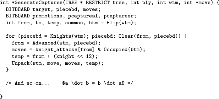 \begin{verbatim}
int *GenerateCaptures(TREE * RESTRICT tree, int ply, int wtm, int *move) {
  BITBOARD target, piecebd, moves;
  BITBOARD promotions, pcapturesl, pcapturesr;
  int from, to, temp, common, btm = Flip(wtm);

  for (piecebd = Knights(wtm); piecebd; Clear(from, piecebd)) {
    from = Advanced(wtm, piecebd);
    moves = knight_attacks[from] & Occupied(btm);
    temp = from + (knight << 12);
    Unpack(wtm, move, moves, temp);
  }

  /* And so on...    $a \dot b = b \dot a$ */

}
\end{verbatim}