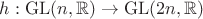 $h:\operatorname{GL}(n,\mathbb{R})\to\operatorname{GL}(2n,\mathbb{R})$