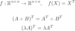 $$f: \mathbb R^{n \times n} \rightarrow \mathbb R^{n \times n},\quad f(X) = X^T$$ 

$$(A+B)^T = A^T + B^T$$ 
$$(\lambda A)^T = \lambda A^T$$
