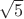 $\sqrt{5} $