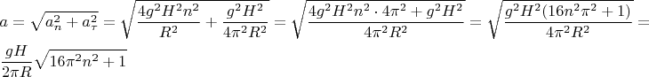 $$\[\begin{gathered}
  a = \sqrt {a_n^2 + a_\tau ^2}  = \sqrt {\frac{{4{g^2}{H^2}{n^2}}}{{{R^2}}} + \frac{{{g^2}{H^2}}}{{4{\pi ^2}{R^2}}}}  = \sqrt {\frac{{4{g^2}{H^2}{n^2} \cdot 4{\pi ^2} + {g^2}{H^2}}}{{4{\pi ^2}{R^2}}}}  = \sqrt {\frac{{{g^2}{H^2}(16{n^2}{\pi ^2} + 1)}}{{4{\pi ^2}{R^2}}}}  =  \hfill \\
  \frac{{gH}}{{2\pi R}}\sqrt {16{\pi ^2}{n^2} + 1}  \hfill \\ 
\end{gathered} \]$$