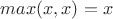 $max(x,x)=x$