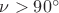 $\nu>90^\circ$